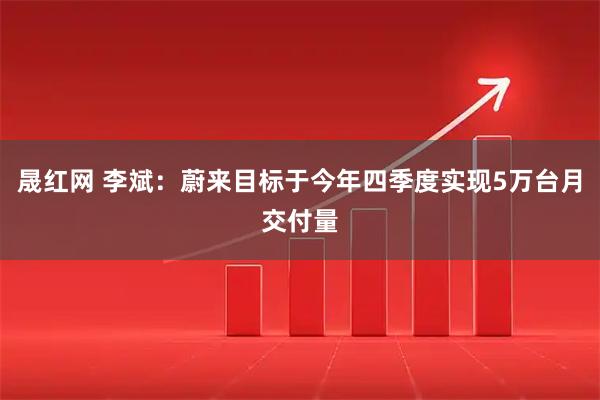 晟红网 李斌：蔚来目标于今年四季度实现5万台月交付量
