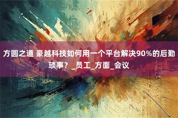 方圆之道 豪越科技如何用一个平台解决90%的后勤琐事？_员工_方面_会议
