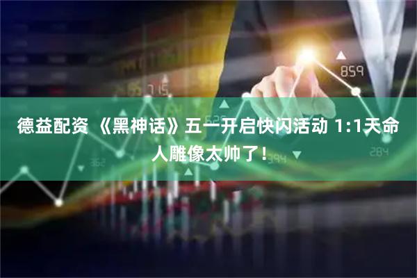 德益配资 《黑神话》五一开启快闪活动 1:1天命人雕像太帅了！