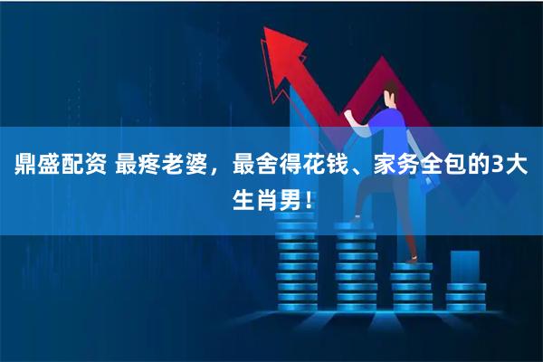 鼎盛配资 最疼老婆，最舍得花钱、家务全包的3大生肖男！