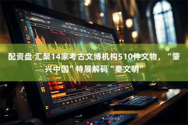 配资盘 汇聚14家考古文博机构510件文物，“肇兴中国”特展解码“秦文明”