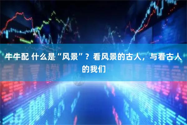 牛牛配 什么是“风景”?看风景的古人,与看古人的我们