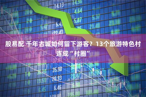 股易配 千年古城如何留下游客?13个旅游特色村连成“村圈”