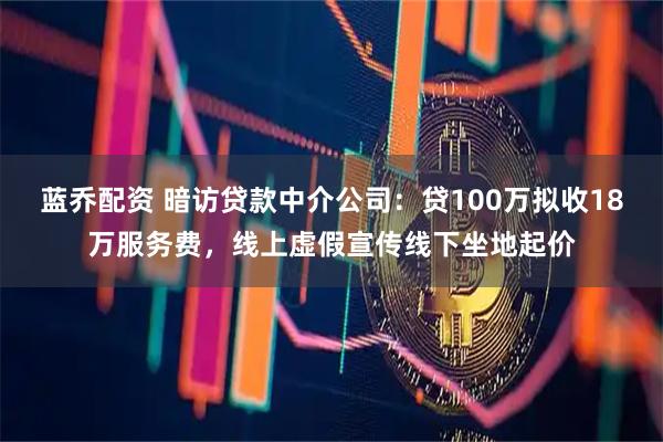 蓝乔配资 暗访贷款中介公司：贷100万拟收18万服务费，线上虚假宣传线下坐地起价