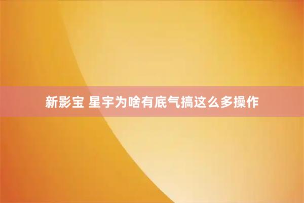 新影宝 星宇为啥有底气搞这么多操作